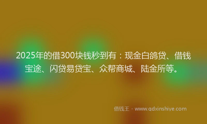 2025年的借300块钱秒到有：现金白鸽贷、借钱宝途、闪贷易贷宝、众帮商城、陆金所等。