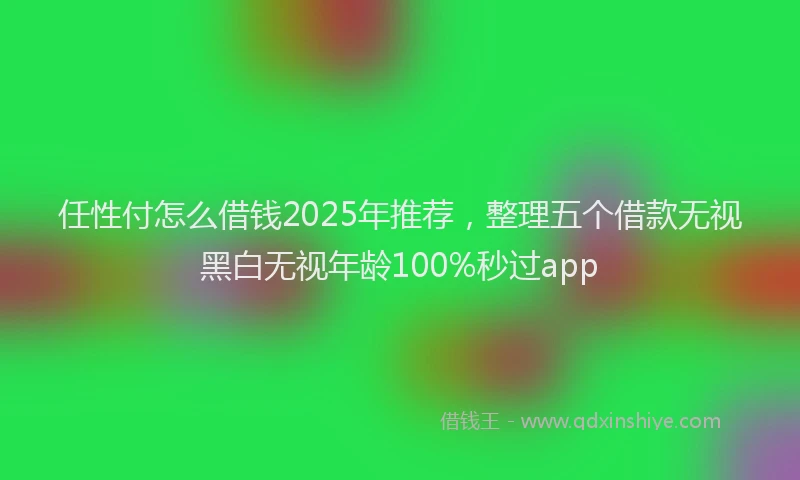 任性付怎么借钱2025年推荐，整理五个借款无视黑白无视年龄100%秒过app