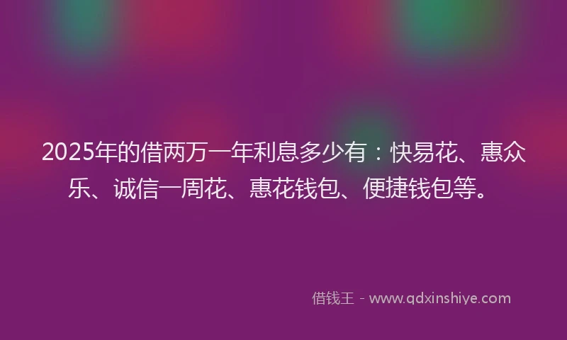 2025年的借两万一年利息多少有：快易花、惠众乐、诚信一周花、惠花钱包、便捷钱包等。