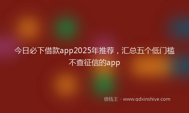 今日必下借款app2025年推荐，汇总五个低门槛不查征信的app