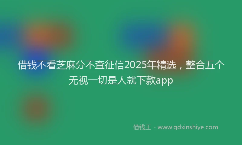 借钱不看芝麻分不查征信2025年精选，整合五个无视一切是人就下款app