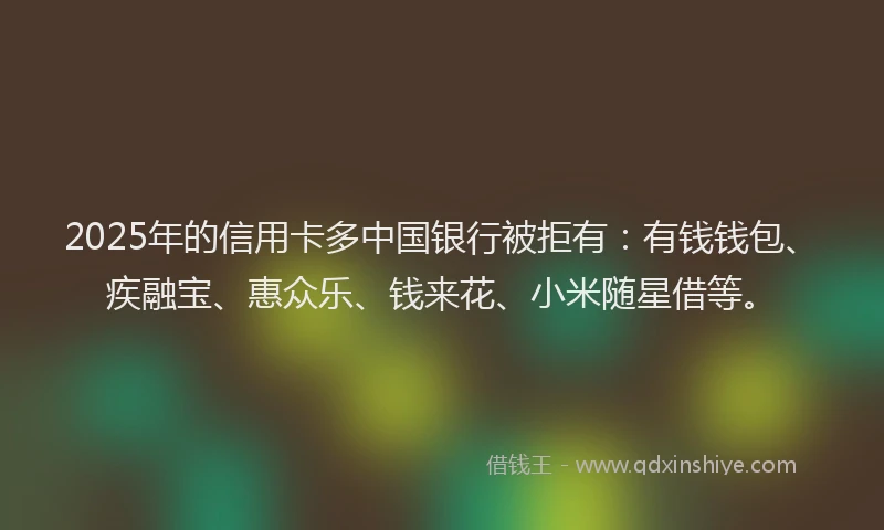 2025年的信用卡多中国银行被拒有：有钱钱包、疾融宝、惠众乐、钱来花、小米随星借等。
