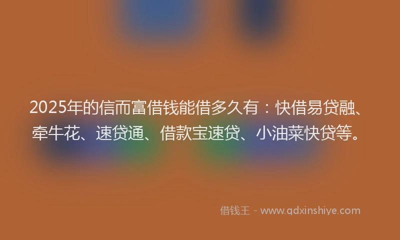 2025年的信而富借钱能借多久有：快借易贷融、牵牛花、速贷通、借款宝速贷、小油菜快贷等。