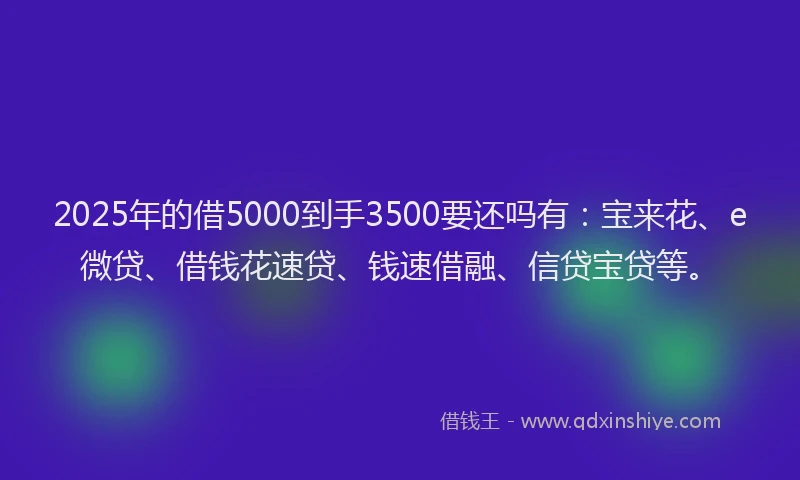 2025年的借5000到手3500要还吗有：宝来花、e微贷、借钱花速贷、钱速借融、信贷宝贷等。