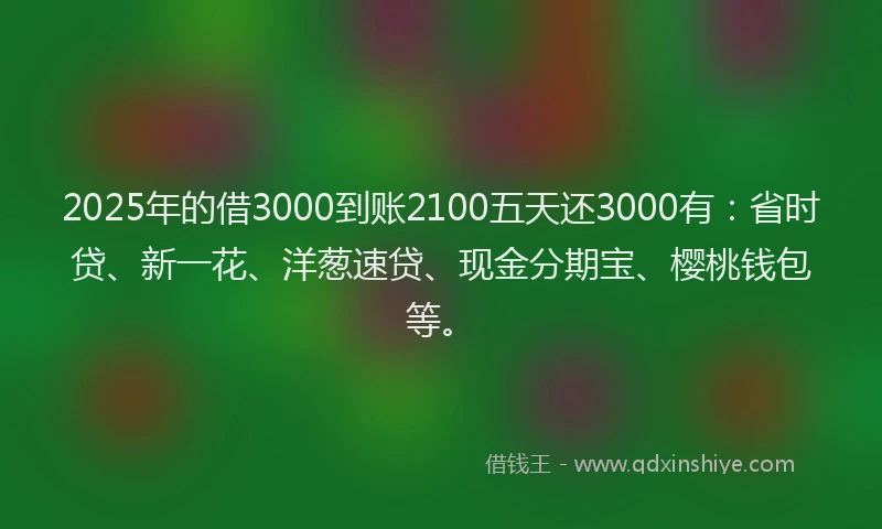 2025年的借3000到账2100五天还3000有：省时贷、新一花、洋葱速贷、现金分期宝、樱桃钱包等。