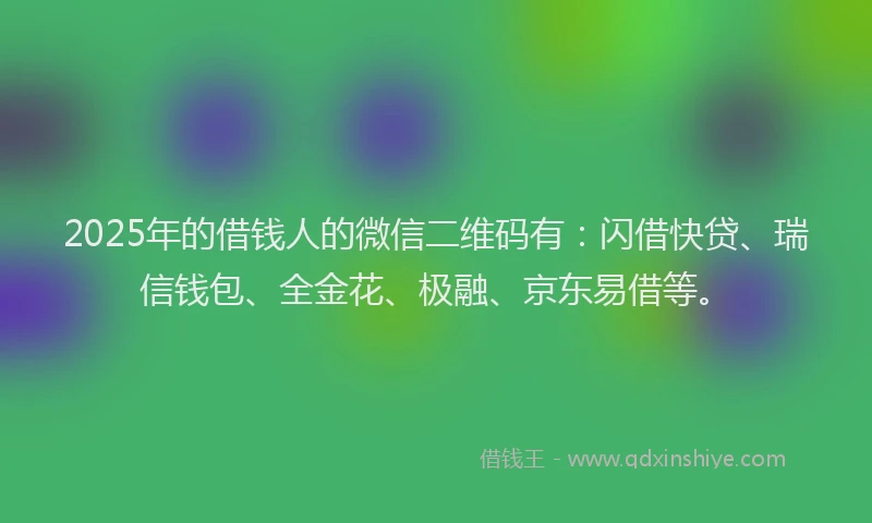 2025年的借钱人的微信二维码有：闪借快贷、瑞信钱包、全金花、极融、京东易借等。