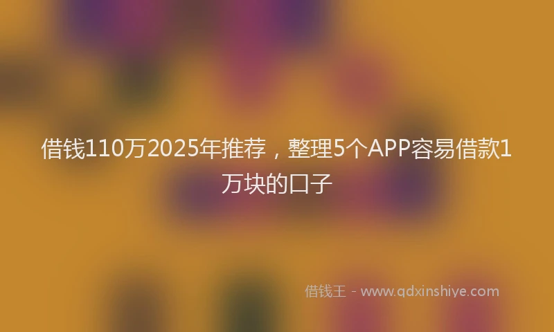 借钱110万2025年推荐，整理5个APP容易借款1万块的口子