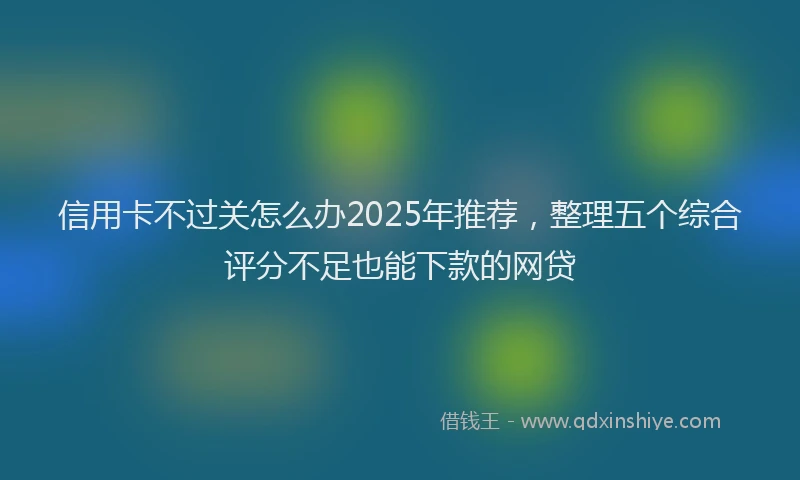 信用卡不过关怎么办2025年推荐，整理五个综合评分不足也能下款的网贷