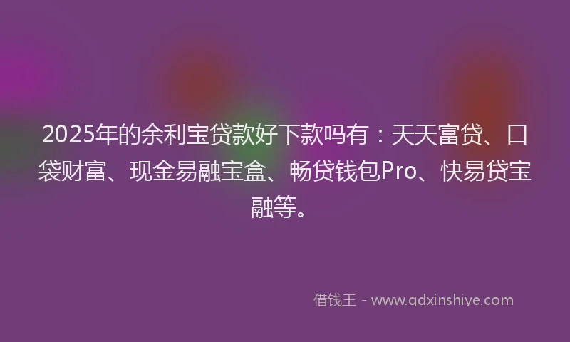 2025年的余利宝贷款好下款吗有：天天富贷、口袋财富、现金易融宝盒、畅贷钱包Pro、快易贷宝融等。