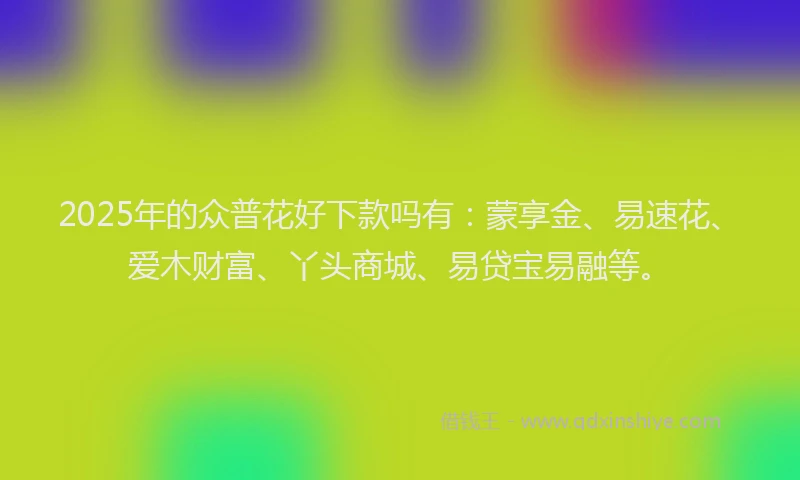 2025年的众普花好下款吗有：蒙享金、易速花、爱木财富、丫头商城、易贷宝易融等。
