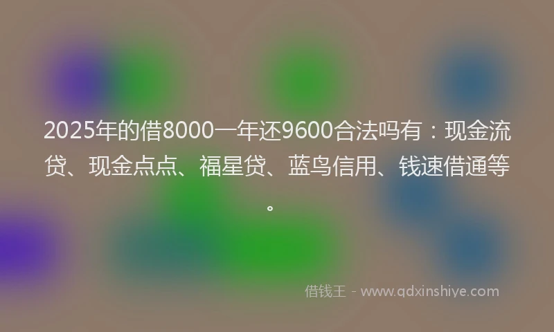 2025年的借8000一年还9600合法吗有：现金流贷、现金点点、福星贷、蓝鸟信用、钱速借通等。