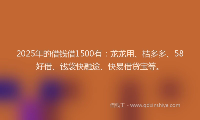 2025年的借钱借1500有：龙龙用、桔多多、58好借、钱袋快融途、快易借贷宝等。