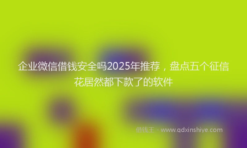 企业微信借钱安全吗2025年推荐，盘点五个征信花居然都下款了的软件