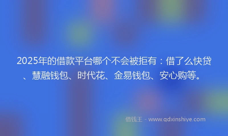 2025年的借款平台哪个不会被拒有：借了么快贷、慧融钱包、时代花、金易钱包、安心购等。