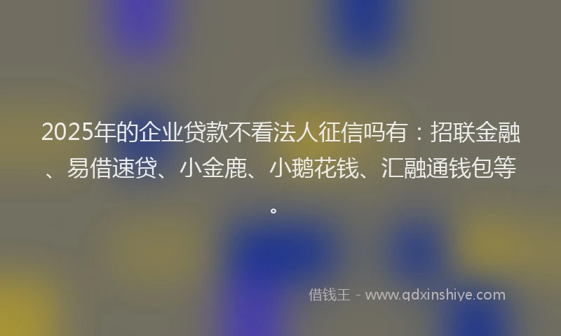 2025年的企业贷款不看法人征信吗有：招联金融、易借速贷、小金鹿、小鹅花钱、汇融通钱包等。
