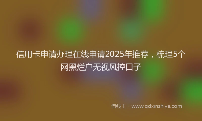 信用卡申请办理在线申请2025年推荐，梳理5个网黑烂户无视风控口子