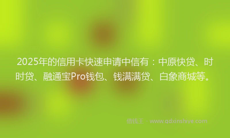 2025年的信用卡快速申请中信有：中原快贷、时时贷、融通宝Pro钱包、钱满满贷、白象商城等。