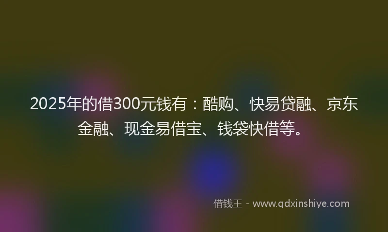 2025年的借300元钱有：酷购、快易贷融、京东金融、现金易借宝、钱袋快借等。