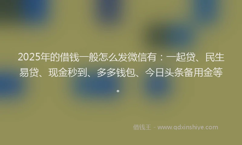 2025年的借钱一般怎么发微信有：一起贷、民生易贷、现金秒到、多多钱包、今日头条备用金等。