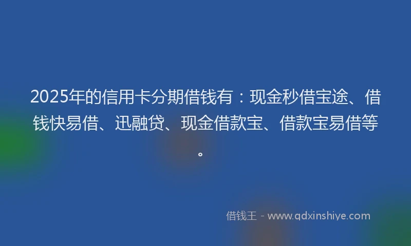 2025年的信用卡分期借钱有：现金秒借宝途、借钱快易借、迅融贷、现金借款宝、借款宝易借等。