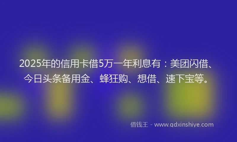 2025年的信用卡借5万一年利息有：美团闪借、今日头条备用金、蜂狂购、想借、速下宝等。