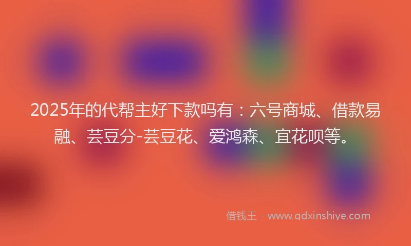 2025年的代帮主好下款吗有：六号商城、借款易融、芸豆分-芸豆花、爱鸿森、宜花呗等。