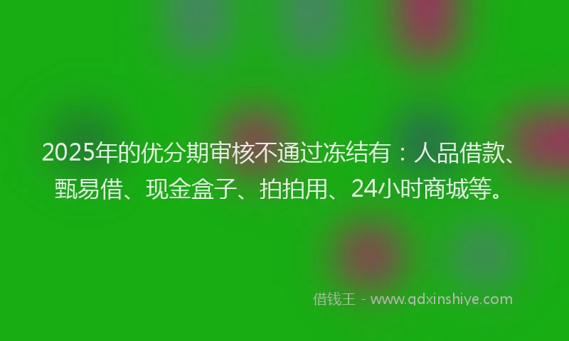 2025年的优分期审核不通过冻结有：人品借款、甄易借、现金盒子、拍拍用、24小时商城等。