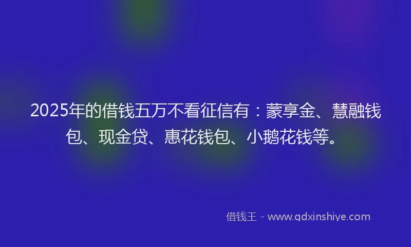 2025年的借钱五万不看征信有：蒙享金、慧融钱包、现金贷、惠花钱包、小鹅花钱等。