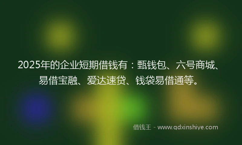 2025年的企业短期借钱有：甄钱包、六号商城、易借宝融、爱达速贷、钱袋易借通等。