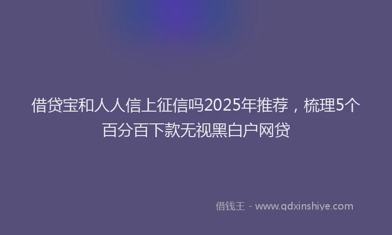 借贷宝和人人信上征信吗2025年推荐，梳理5个百分百下款无视黑白户网贷