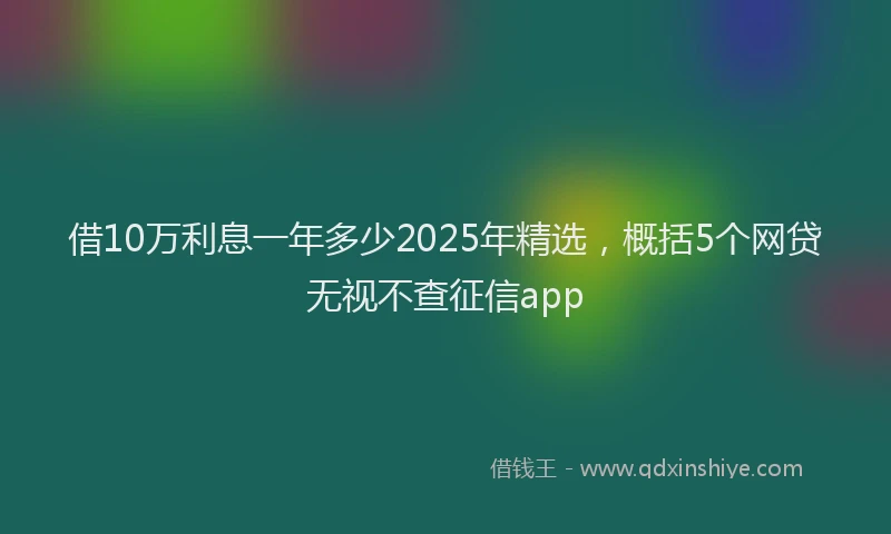 借10万利息一年多少2025年精选，概括5个网贷无视不查征信app