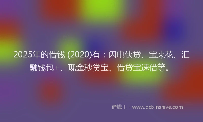 2025年的借钱 (2020)有：闪电侠贷、宝来花、汇融钱包+、现金秒贷宝、借贷宝速借等。