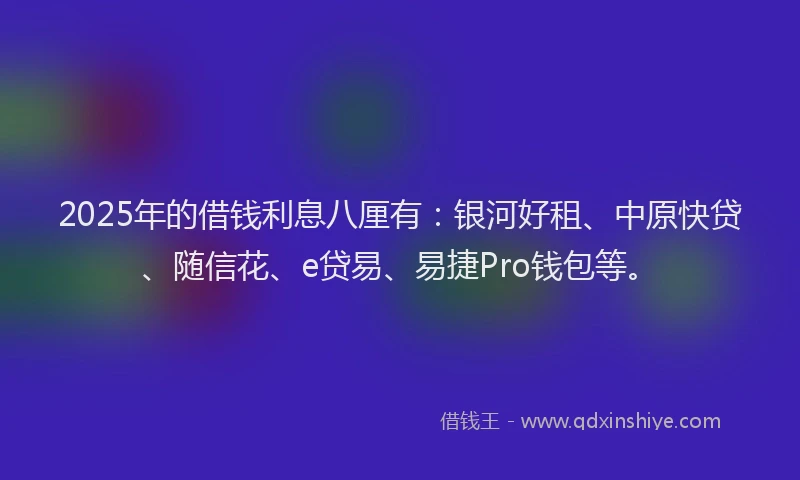 2025年的借钱利息八厘有：银河好租、中原快贷、随信花、e贷易、易捷Pro钱包等。