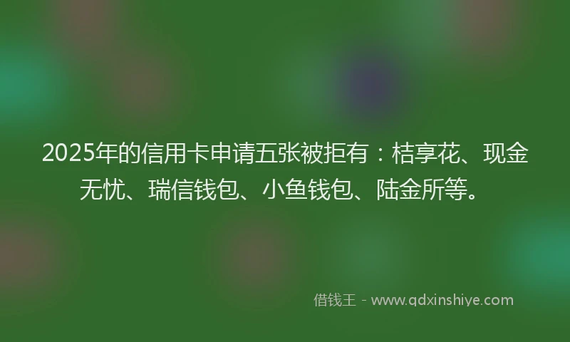 2025年的信用卡申请五张被拒有：桔享花、现金无忧、瑞信钱包、小鱼钱包、陆金所等。