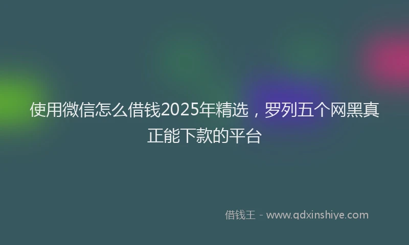 使用微信怎么借钱2025年精选，罗列五个网黑真正能下款的平台