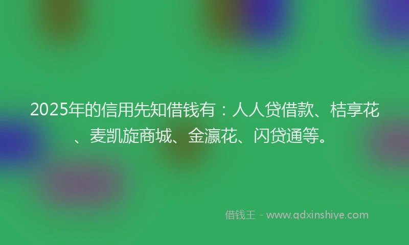 2025年的信用先知借钱有：人人贷借款、桔享花、麦凯旋商城、金瀛花、闪贷通等。
