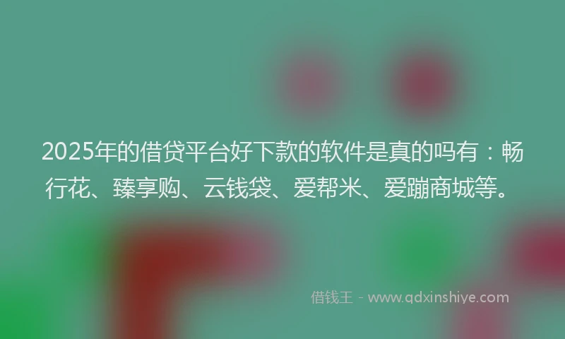 2025年的借贷平台好下款的软件是真的吗有：畅行花、臻享购、云钱袋、爱帮米、爱蹦商城等。