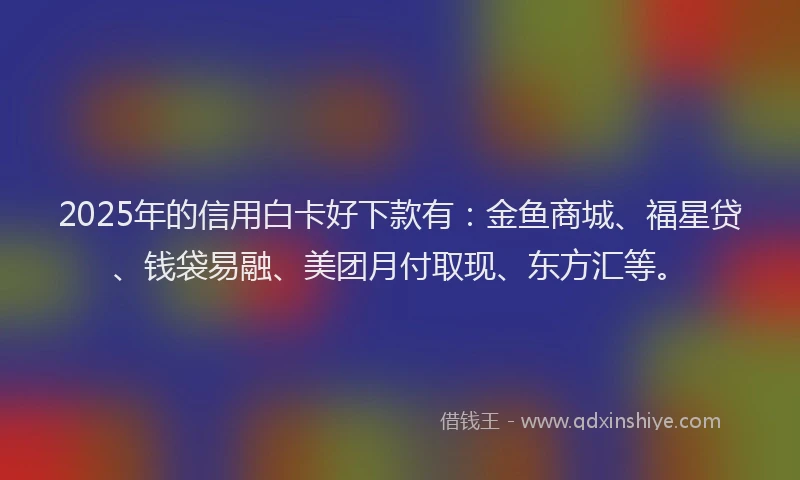 2025年的信用白卡好下款有：金鱼商城、福星贷、钱袋易融、美团月付取现、东方汇等。