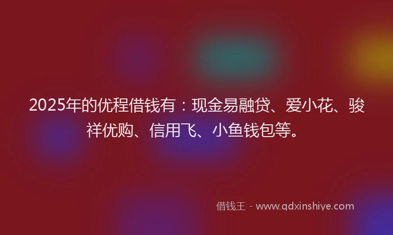 2025年的优程借钱有：现金易融贷、爱小花、骏祥优购、信用飞、小鱼钱包等。