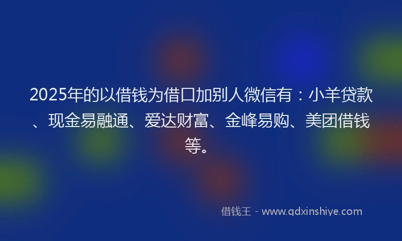 2025年的以借钱为借口加别人微信有：小羊贷款、现金易融通、爱达财富、金峰易购、美团借钱等。