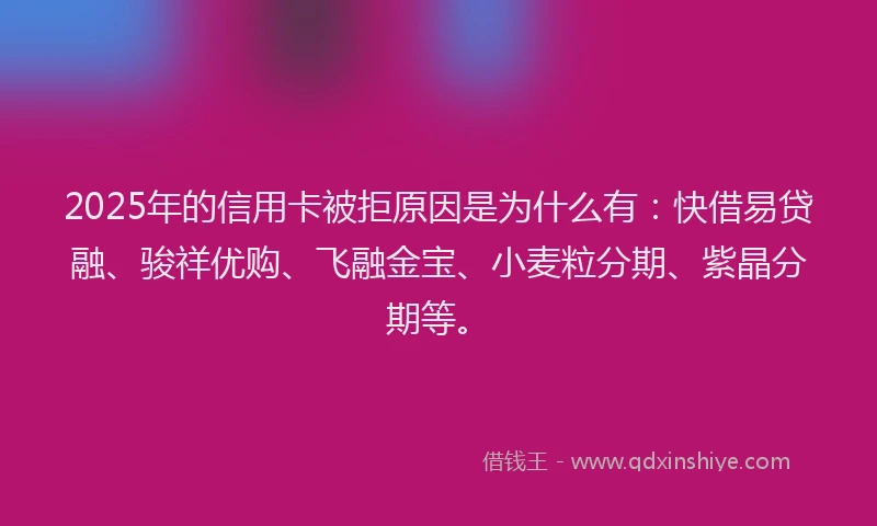 2025年的信用卡被拒原因是为什么有：快借易贷融、骏祥优购、飞融金宝、小麦粒分期、紫晶分期等。