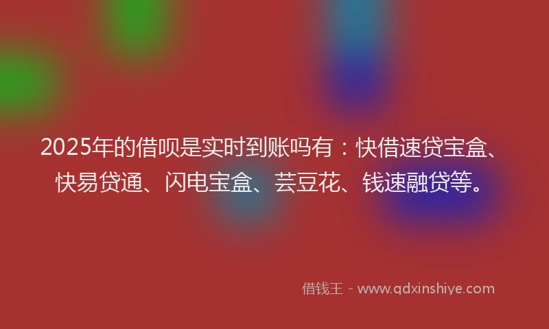2025年的借呗是实时到账吗有：快借速贷宝盒、快易贷通、闪电宝盒、芸豆花、钱速融贷等。