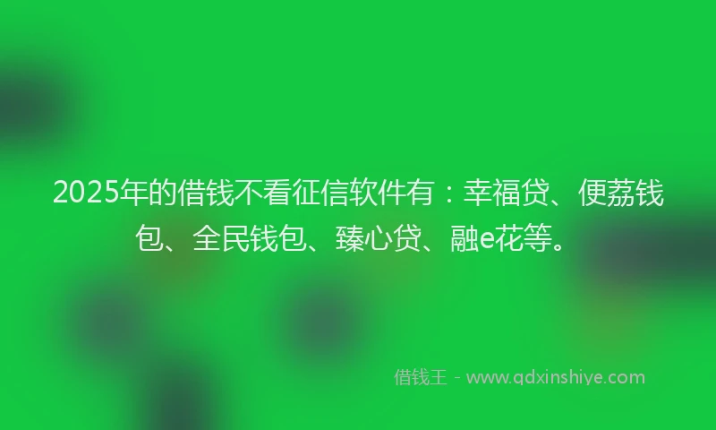 2025年的借钱不看征信软件有：幸福贷、便荔钱包、全民钱包、臻心贷、融e花等。