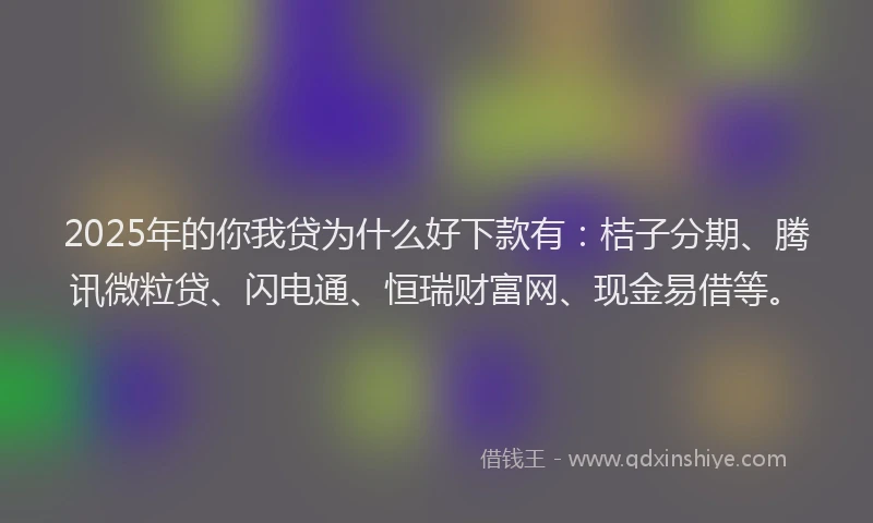 2025年的你我贷为什么好下款有：桔子分期、腾讯微粒贷、闪电通、恒瑞财富网、现金易借等。
