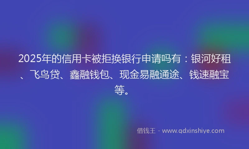 2025年的信用卡被拒换银行申请吗有：银河好租、飞鸟贷、鑫融钱包、现金易融通途、钱速融宝等。