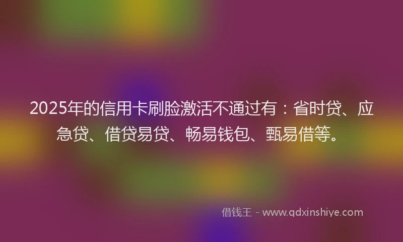 2025年的信用卡刷脸激活不通过有：省时贷、应急贷、借贷易贷、畅易钱包、甄易借等。