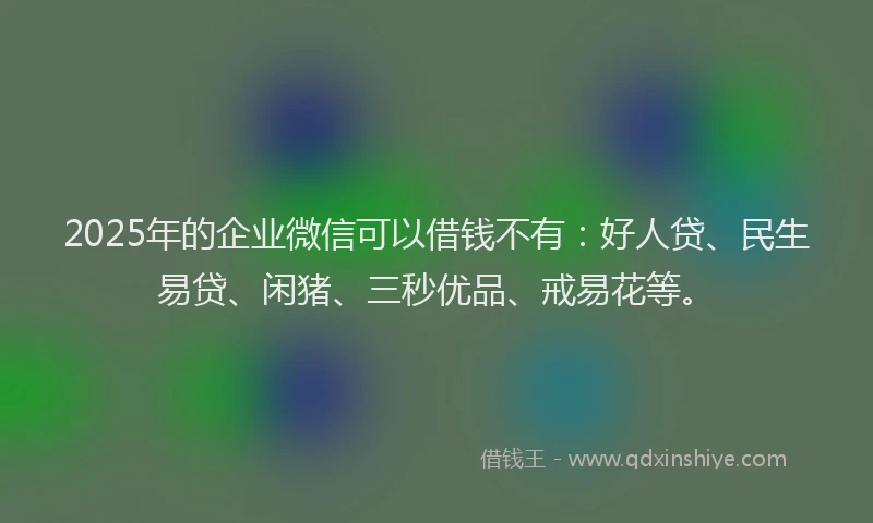 2025年的企业微信可以借钱不有：好人贷、民生易贷、闲猪、三秒优品、戒易花等。