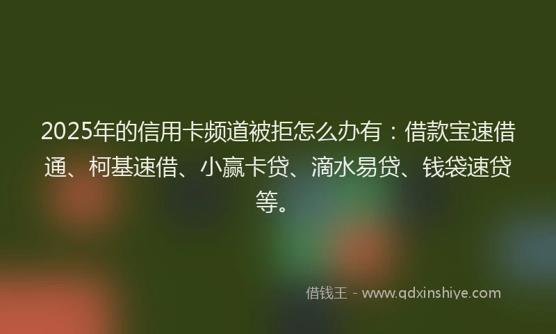 2025年的信用卡频道被拒怎么办有：借款宝速借通、柯基速借、小赢卡贷、滴水易贷、钱袋速贷等。