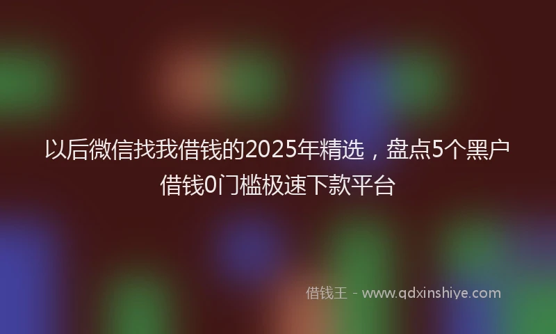 以后微信找我借钱的2025年精选，盘点5个黑户借钱0门槛极速下款平台