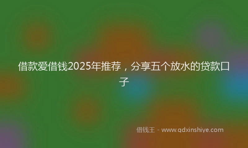 借款爱借钱2025年推荐，分享五个放水的贷款口子